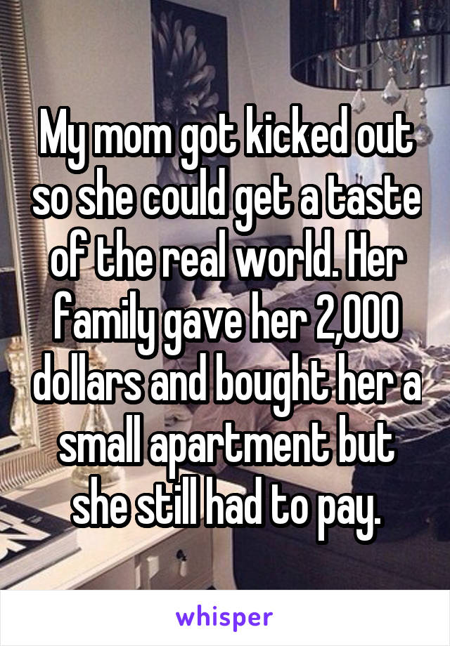 My mom got kicked out so she could get a taste of the real world. Her family gave her 2,000 dollars and bought her a small apartment but she still had to pay.