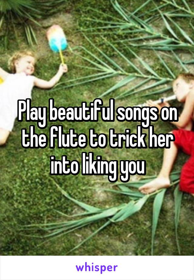 Play beautiful songs on the flute to trick her into liking you