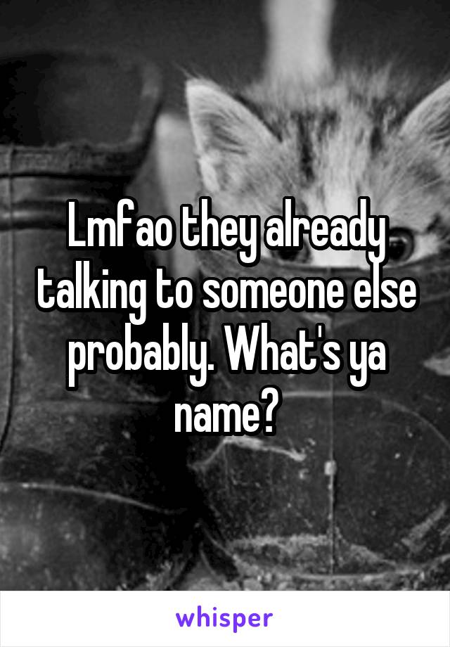 Lmfao they already talking to someone else probably. What's ya name?