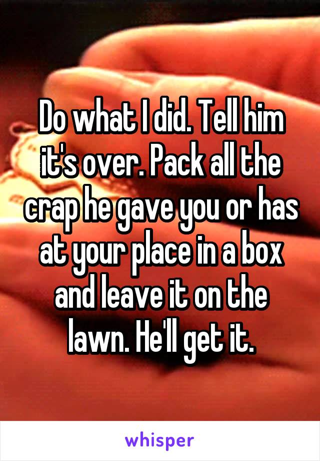 Do what I did. Tell him it's over. Pack all the crap he gave you or has at your place in a box and leave it on the lawn. He'll get it.