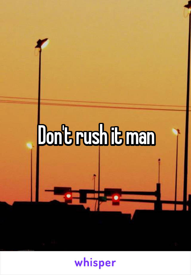 Don't rush it man
