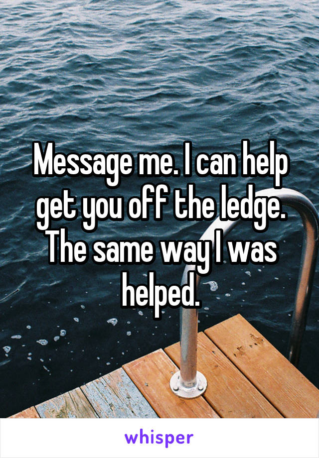 Message me. I can help get you off the ledge. The same way I was helped.
