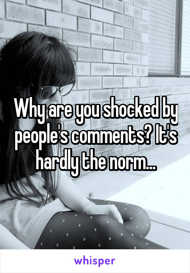 Why are you shocked by people's comments? It's hardly the norm...