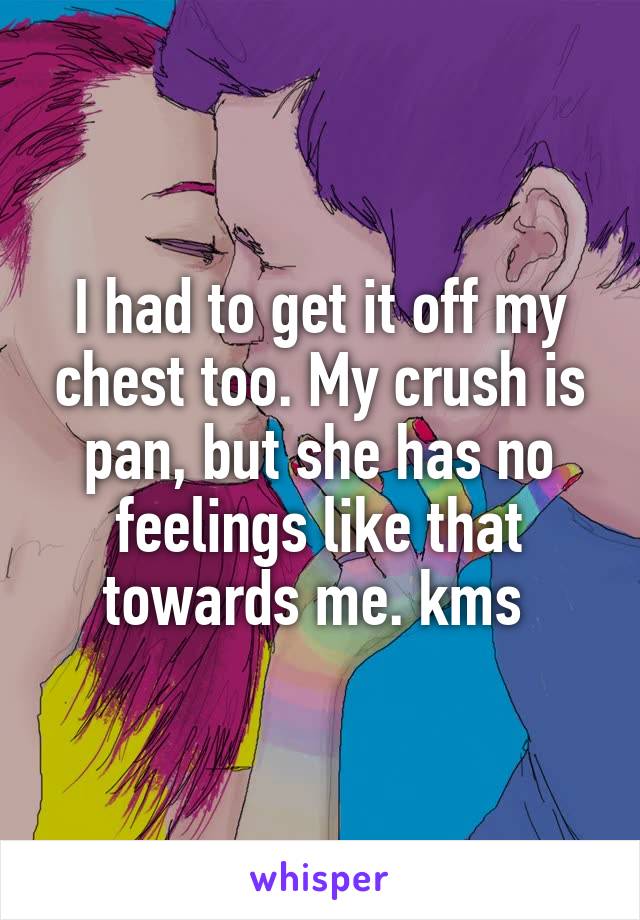 I had to get it off my chest too. My crush is pan, but she has no feelings like that towards me. kms 