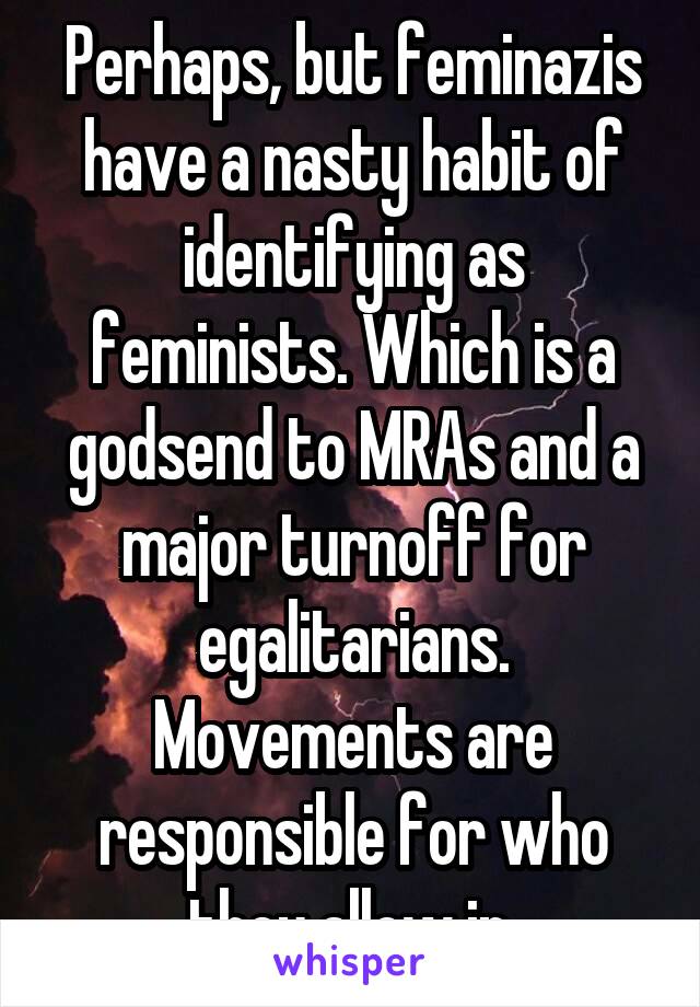 Perhaps, but feminazis have a nasty habit of identifying as feminists. Which is a godsend to MRAs and a major turnoff for egalitarians. Movements are responsible for who they allow in.