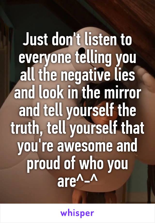 Just don't listen to everyone telling you all the negative lies and look in the mirror and tell yourself the truth, tell yourself that you're awesome and proud of who you are^-^