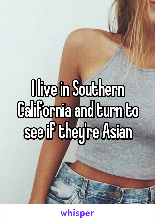 I live in Southern California and turn to see if they're Asian