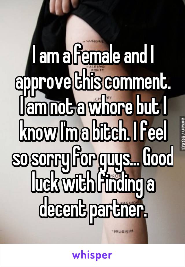 I am a female and I approve this comment. I am not a whore but I know I'm a bitch. I feel so sorry for guys... Good luck with finding a decent partner.