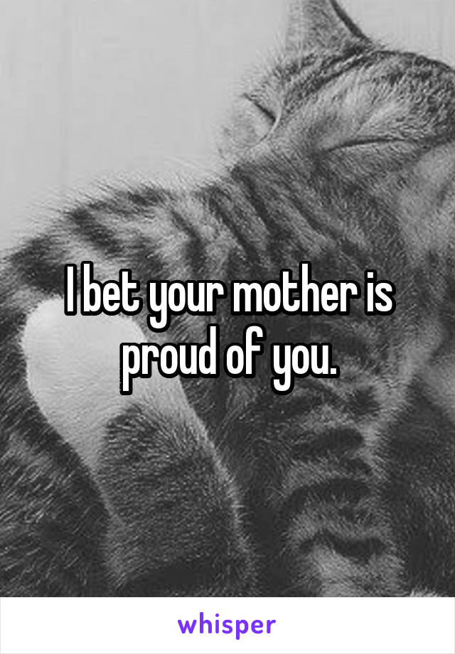 I bet your mother is proud of you.