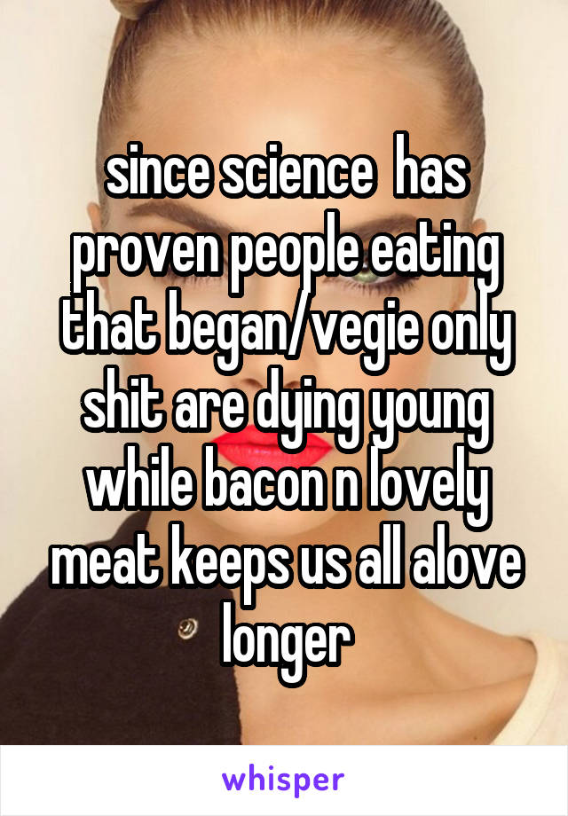 since science  has proven people eating that began/vegie only shit are dying young while bacon n lovely meat keeps us all alove longer