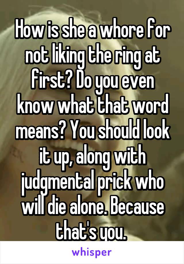 How is she a whore for not liking the ring at first? Do you even know what that word means? You should look it up, along with judgmental prick who will die alone. Because that's you. 