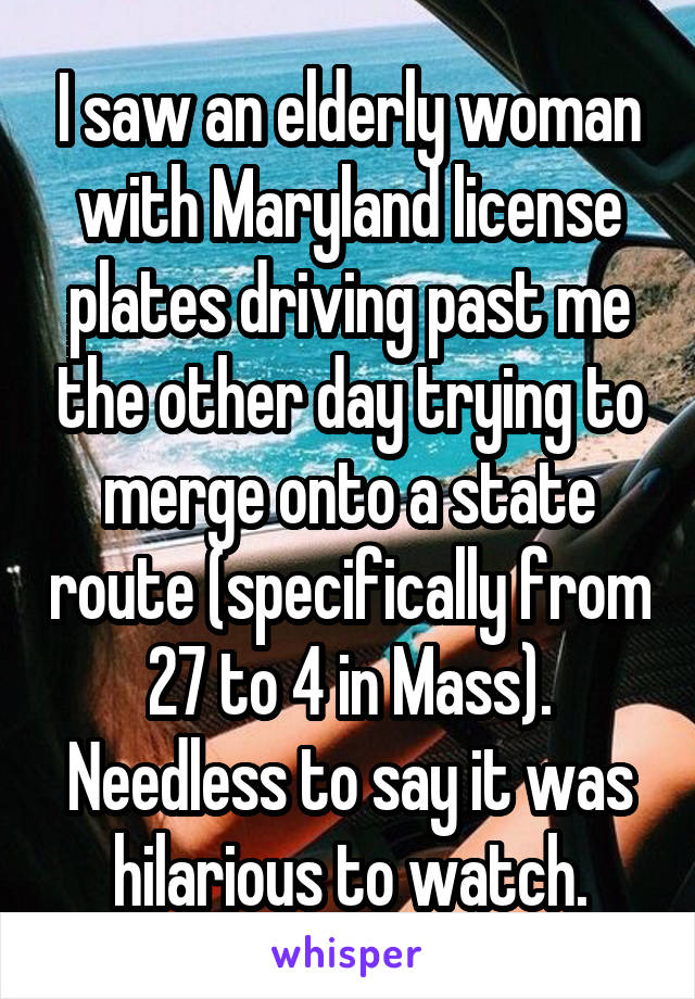 I saw an elderly woman with Maryland license plates driving past me the other day trying to merge onto a state route (specifically from 27 to 4 in Mass). Needless to say it was hilarious to watch.