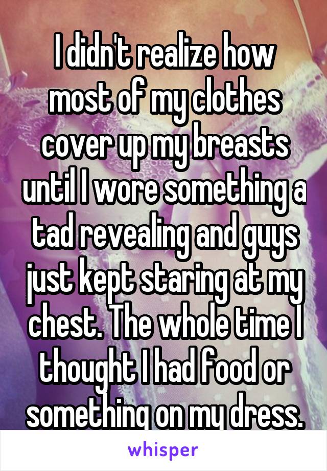 I didn't realize how most of my clothes cover up my breasts until I wore something a tad revealing and guys just kept staring at my chest. The whole time I thought I had food or something on my dress.