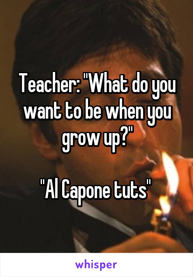 Teacher: "What do you want to be when you grow up?"

"Al Capone tuts" 