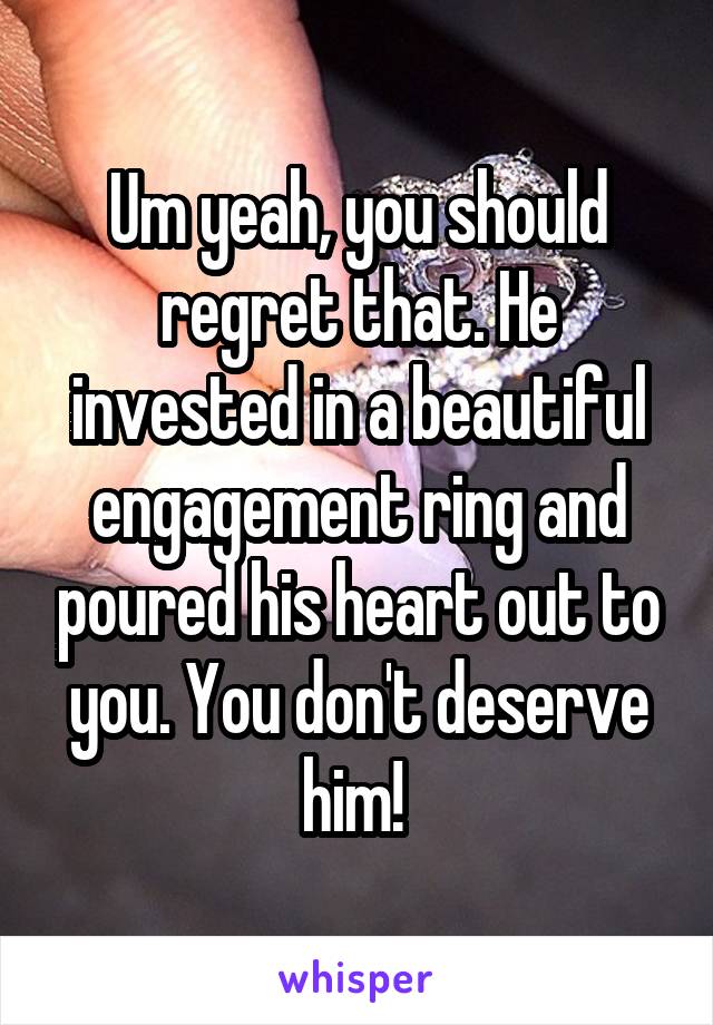 Um yeah, you should regret that. He invested in a beautiful engagement ring and poured his heart out to you. You don't deserve him! 