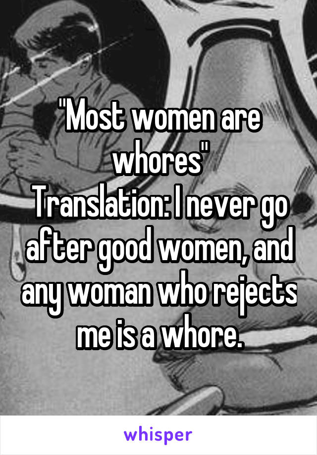 "Most women are whores"
Translation: I never go after good women, and any woman who rejects me is a whore.