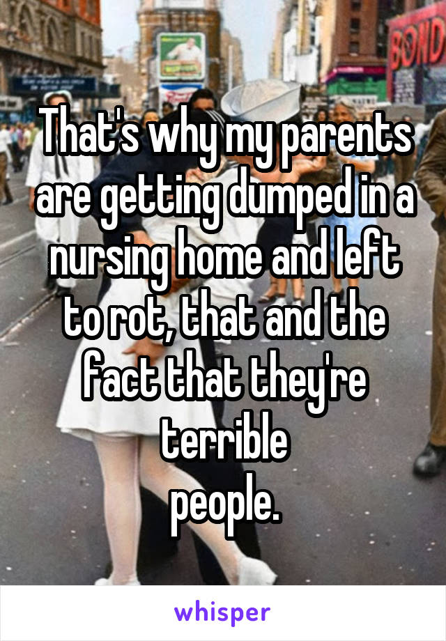 That's why my parents are getting dumped in a nursing home and left to rot, that and the fact that they're terrible
people.