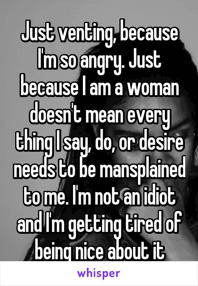 Just venting, because I'm so angry. Just because I am a woman doesn't mean every thing I say, do, or desire needs to be mansplained to me. I'm not an idiot and I'm getting tired of being nice about it