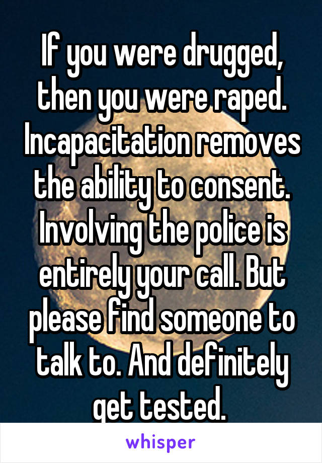 If you were drugged, then you were raped. Incapacitation removes the ability to consent. Involving the police is entirely your call. But please find someone to talk to. And definitely get tested. 