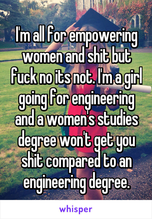 I'm all for empowering women and shit but fuck no its not. I'm a girl going for engineering and a women's studies degree won't get you shit compared to an engineering degree.