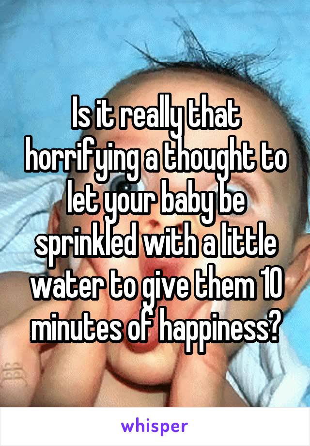 Is it really that horrifying a thought to let your baby be sprinkled with a little water to give them 10 minutes of happiness?