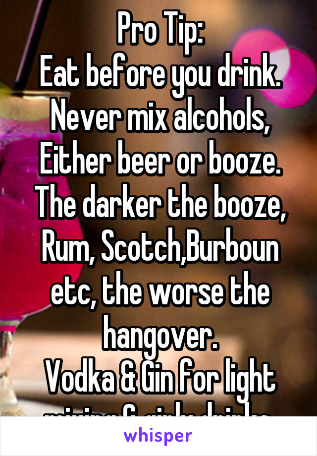 Pro Tip:
Eat before you drink.
Never mix alcohols,
Either beer or booze.
The darker the booze, Rum, Scotch,Burboun etc, the worse the hangover.
Vodka & Gin for light mixing & girly drinks.