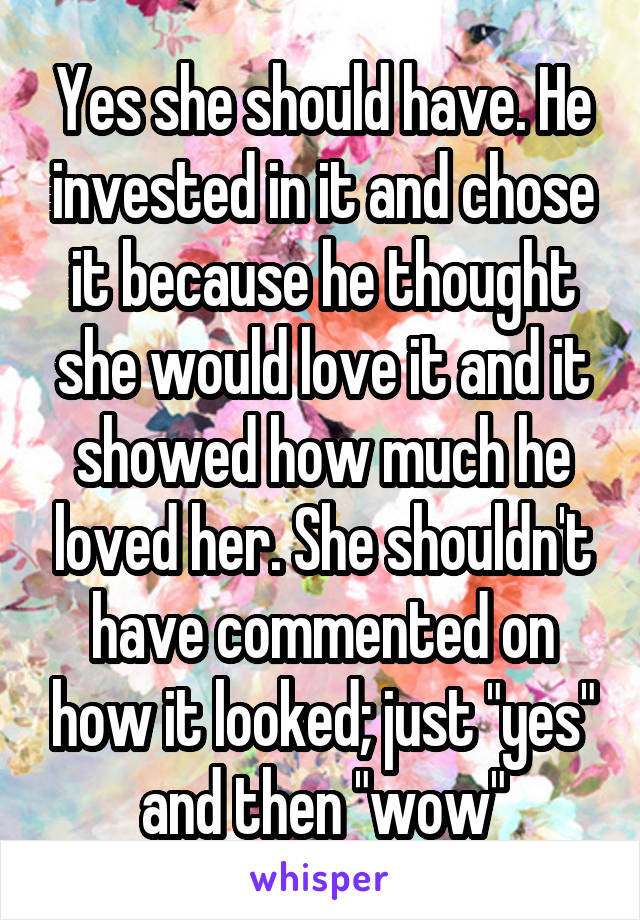 Yes she should have. He invested in it and chose it because he thought she would love it and it showed how much he loved her. She shouldn't have commented on how it looked; just "yes" and then "wow"