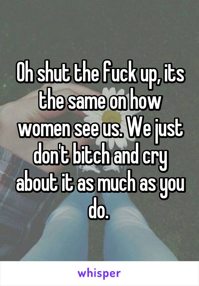 Oh shut the fuck up, its the same on how women see us. We just don't bitch and cry about it as much as you do. 