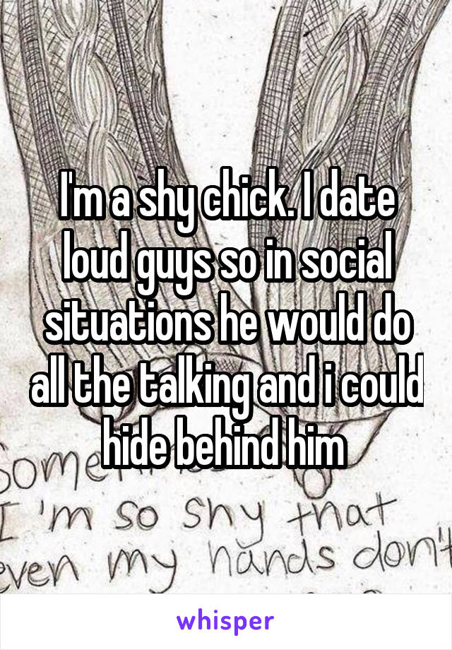 I'm a shy chick. I date loud guys so in social situations he would do all the talking and i could hide behind him 
