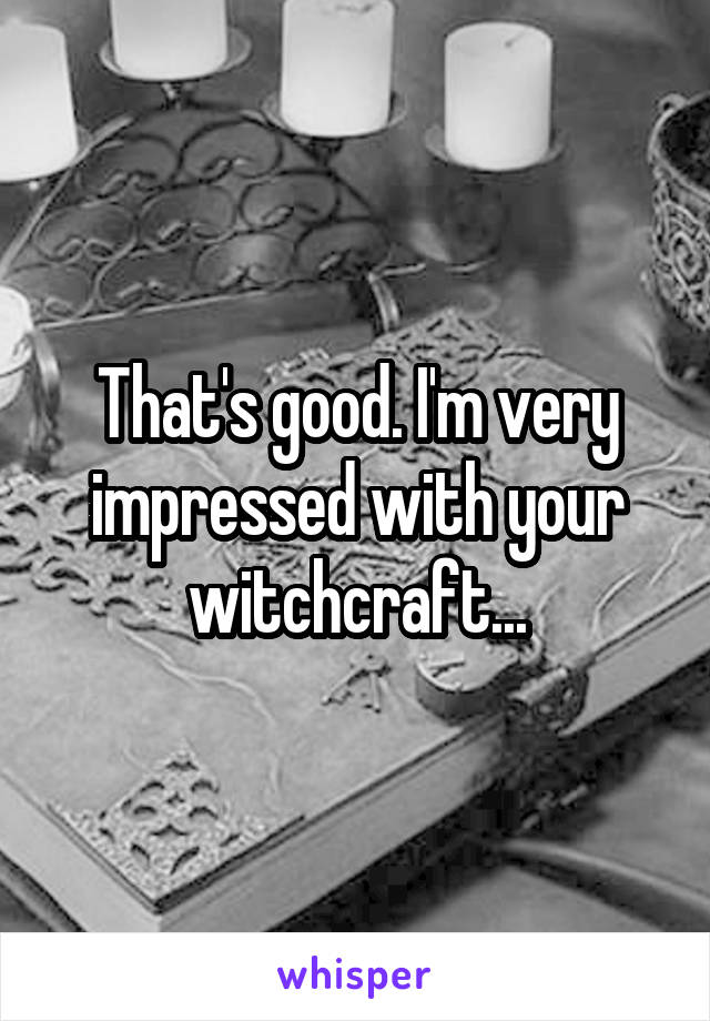 That's good. I'm very impressed with your witchcraft...