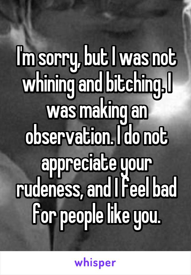 I'm sorry, but I was not whining and bitching. I was making an observation. I do not appreciate your rudeness, and I feel bad for people like you.