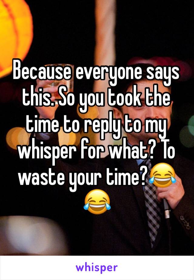 Because everyone says this. So you took the time to reply to my whisper for what? To waste your time?😂😂