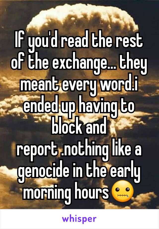 If you'd read the rest of the exchange... they meant every word.i ended up having to block and report .nothing like a genocide in the early morning hours🤐