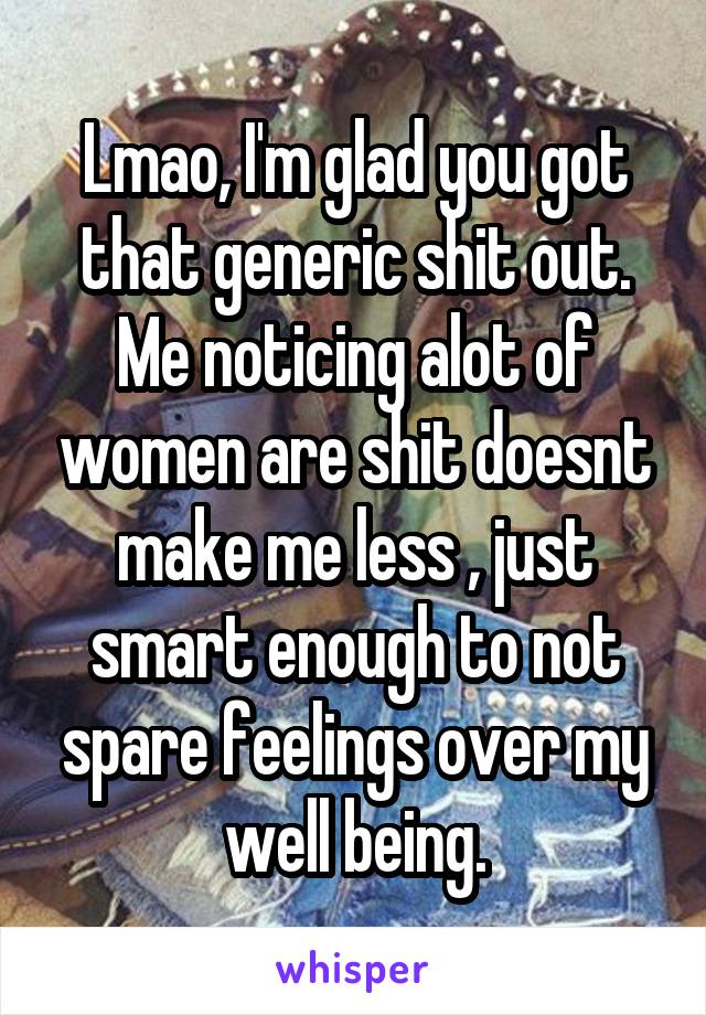 Lmao, I'm glad you got that generic shit out. Me noticing alot of women are shit doesnt make me less , just smart enough to not spare feelings over my well being.