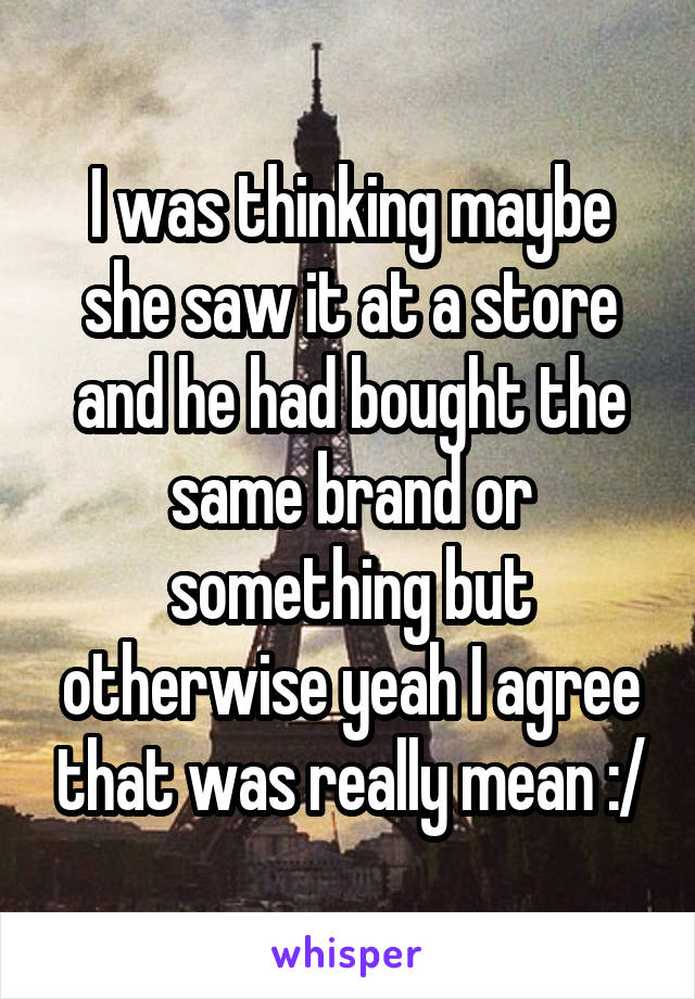 I was thinking maybe she saw it at a store and he had bought the same brand or something but otherwise yeah I agree that was really mean :/