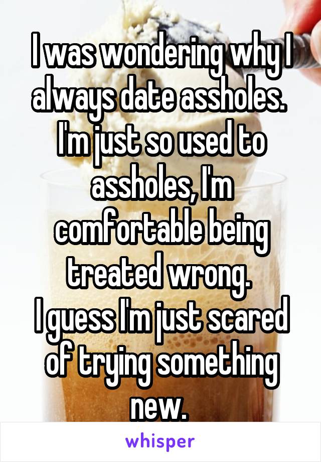 I was wondering why I always date assholes. 
I'm just so used to assholes, I'm comfortable being treated wrong. 
I guess I'm just scared of trying something new. 