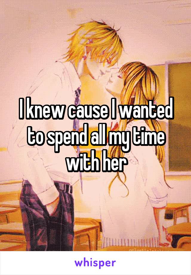I knew cause I wanted to spend all my time with her