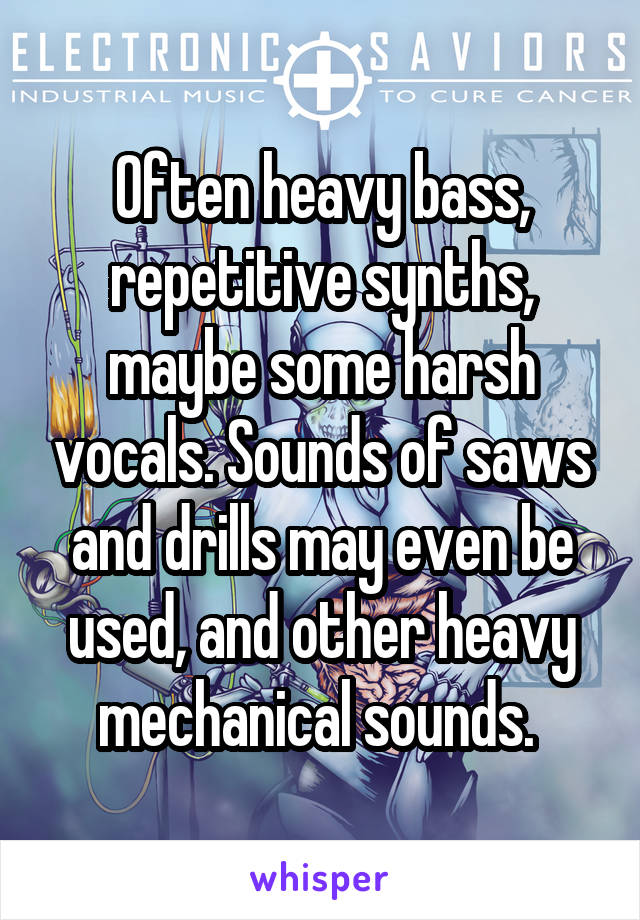 Often heavy bass, repetitive synths, maybe some harsh vocals. Sounds of saws and drills may even be used, and other heavy mechanical sounds. 