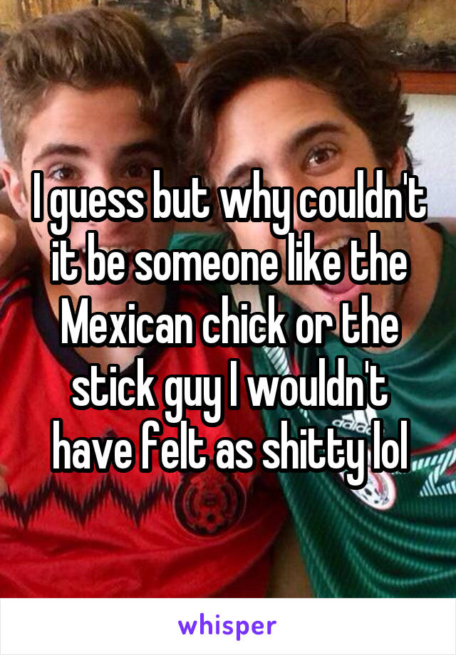 I guess but why couldn't it be someone like the Mexican chick or the stick guy I wouldn't have felt as shitty lol