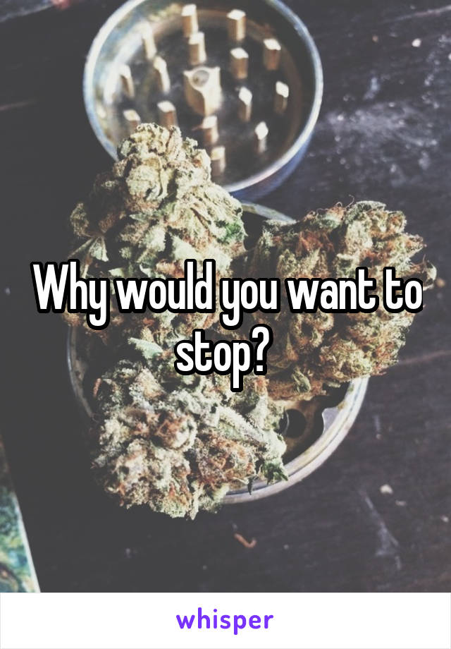 Why would you want to stop? 