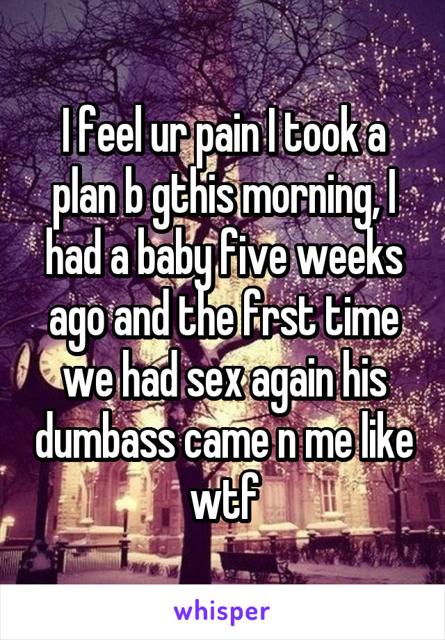 I feel ur pain I took a plan b gthis morning, I had a baby five weeks ago and the frst time we had sex again his dumbass came n me like wtf