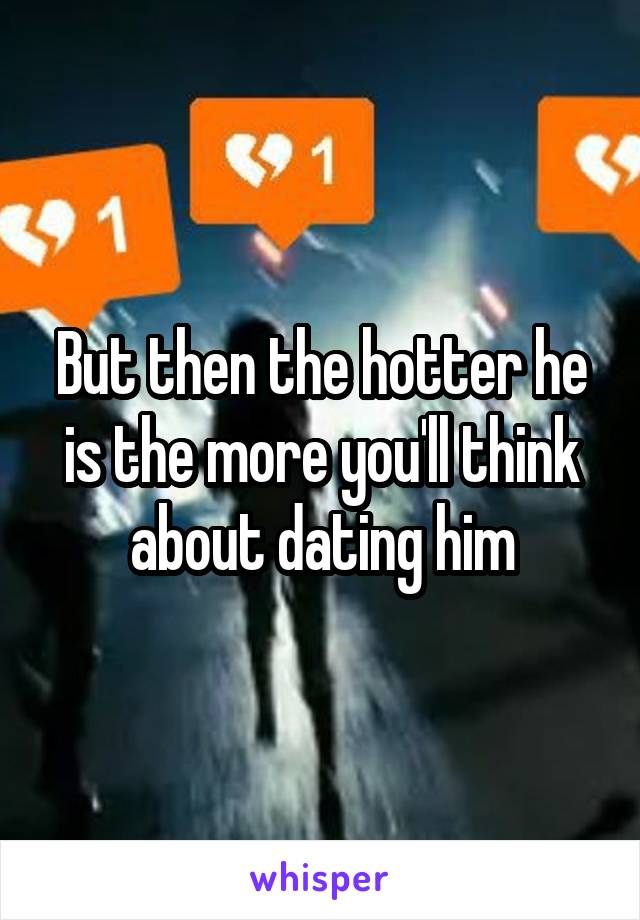 But then the hotter he is the more you'll think about dating him