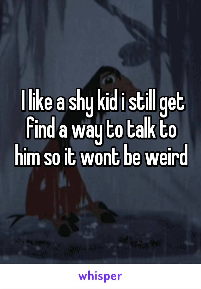  I like a shy kid i still get find a way to talk to him so it wont be weird 