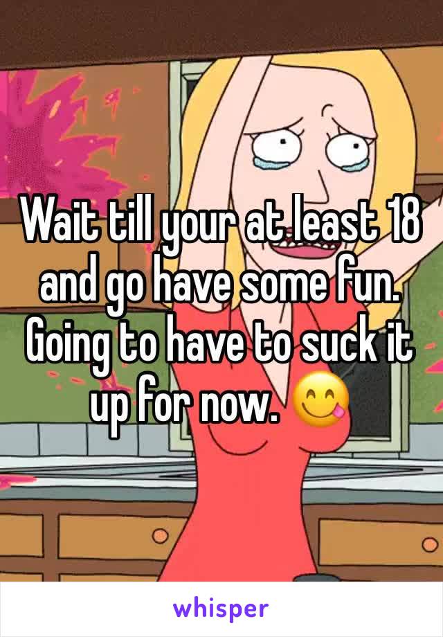 Wait till your at least 18 and go have some fun. Going to have to suck it up for now. 😋