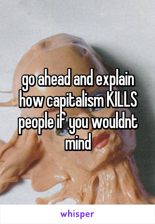 go ahead and explain how capitalism KILLS people if you wouldnt mind