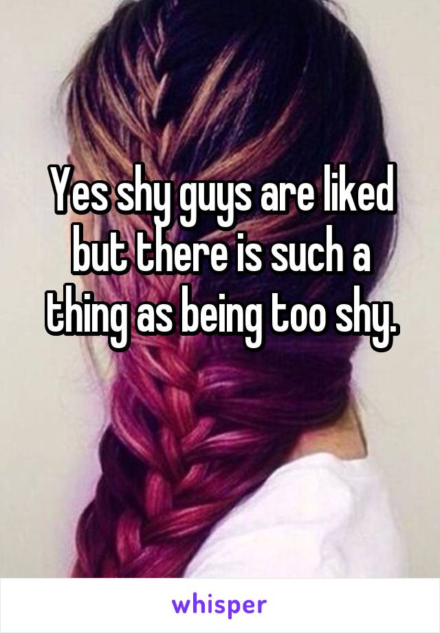 Yes shy guys are liked but there is such a thing as being too shy.

