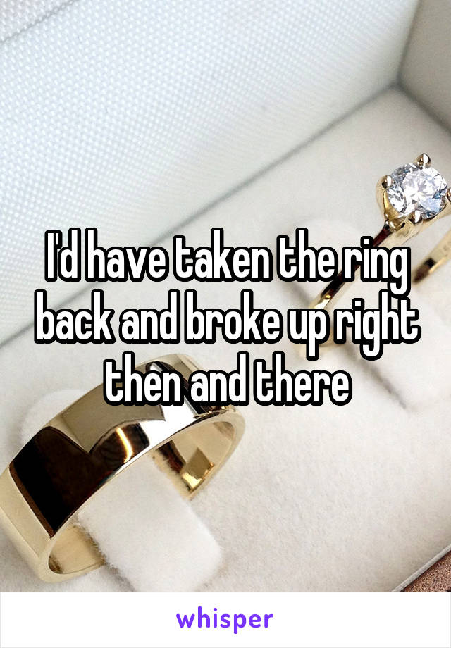 I'd have taken the ring back and broke up right then and there