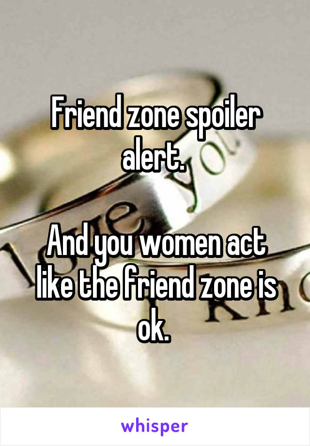 Friend zone spoiler alert. 

And you women act like the friend zone is ok. 