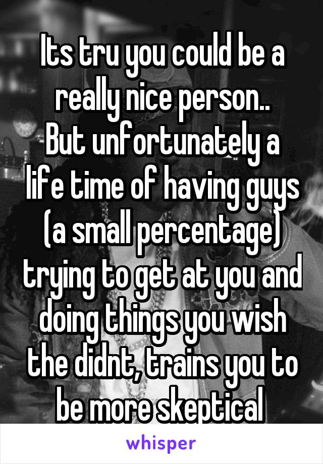 Its tru you could be a really nice person..
But unfortunately a life time of having guys (a small percentage) trying to get at you and doing things you wish the didnt, trains you to be more skeptical 