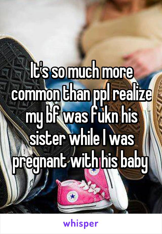 It's so much more common than ppl realize my bf was fukn his sister while I was pregnant with his baby 